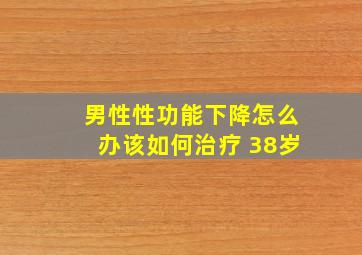 男性性功能下降怎么办该如何治疗 38岁